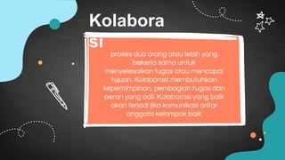 proses dua orang atau lebih yang
bekerja sama untuk
menyelesaikan tugas atau mencapai
tujuan. Kolaborasi membutuhkan
kepemimpinan, pembagian tugas dan
peran yang adil. Kolaborasi yang baik
akan terjadi jika komunikasi antar
anggota kelompok baik
Kolabora
si
 