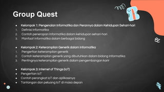 Group Quest
● Kelompok 1: Pengenalan Informatika dan Perannya dalam Kehidupan Sehari-hari
1. Definisi Informatika
2. Contoh penerapan Informatika dalam kehidupan sehari-hari
3. Manfaat Informatika dalam berbagai bidang
● Kelompok 2: Keterampilan Generik dalam Informatika
1. Pengertian keterampilan generik
2. Contoh keterampilan generik yang dibutuhkan dalam bidang Informatika
3. Pentingnya keterampilan generik dalam pengembangan karir
● Kelompok 3: Internet of Things (IoT)
● Pengertian IoT
● Contoh perangkat IoT dan aplikasinya
● Tantangan dan peluang IoT di masa depan
 