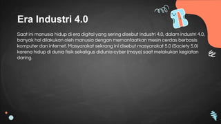 Era Industri 4.0
Saat ini manusia hidup di era digital yang sering disebut Industri 4.0, dalam industri 4.0,
banyak hal dilakukan oleh manusia dengan memanfaatkan mesin cerdas berbasis
komputer dan internet. Masyarakat sekrang ini disebut masyarakat 5.0 (Society 5.0)
karena hidup di dunia fisik sekaligus didunia cyber (maya) saat melakukan kegiatan
daring.
 