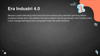 Era Industri 4.0
Berpacu pada teknologi informasi dan komunikasi yang semakin penting dalam
proses produksi dan manufaktur terutama dalam hal pengumpulan dan analisis data
untuk mengambil keputusan yang lebih baik dan lebih efisiensi.
 
