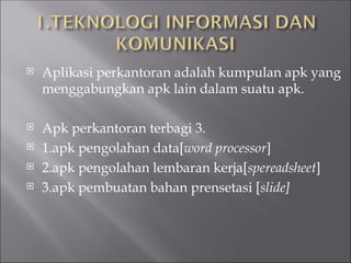  Aplikasi perkantoran adalah kumpulan apk yang
menggabungkan apk lain dalam suatu apk.
 Apk perkantoran terbagi 3.
 1.apk pengolahan data[word processor]
 2.apk pengolahan lembaran kerja[spereadsheet]
 3.apk pembuatan bahan prensetasi [slide]
 