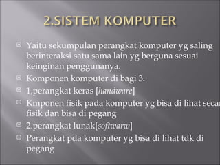  Yaitu sekumpulan perangkat komputer yg saling
berinteraksi satu sama lain yg berguna sesuai
keinginan penggunanya.
 Komponen komputer di bagi 3.
 1,perangkat keras [handware]
 Kmponen fisik pada komputer yg bisa di lihat secar
fisik dan bisa di pegang
 2.perangkat lunak[softwarw]
 Perangkat pda komputer yg bisa di lihat tdk di
pegang
 