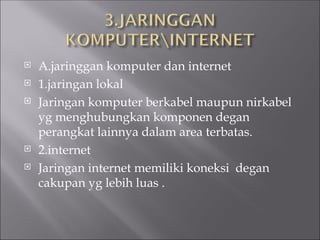  A.jaringgan komputer dan internet
 1.jaringan lokal
 Jaringan komputer berkabel maupun nirkabel
yg menghubungkan komponen degan
perangkat lainnya dalam area terbatas.
 2.internet
 Jaringan internet memiliki koneksi degan
cakupan yg lebih luas .
 