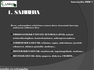 Informatika DBH 4
ormatika eta ordenagailua
1. SARRERA
Beraz, ordenagailuen arkitektura osatzen duten elementuak hurrengo
multzoetan sailkatzen dira:
PROZESATZEKO UNITATE ZENTRALA (PUZ): unitate
aritmetiko-logikoa, kontrol-unitatea, mikroprozesadorea
SARRERAKO GAILUAK: teklatua, sagua, mikrofonoa, joystick,
eskanerra, ukimen pantaila, modema...
IRTEERAKO GAILUAK: monitoreak, inprimagailuak, modema...
BILTEGIGAILUAK: disko gogorra, disketea, CD-ROM…
 