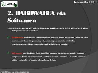 Informatika DBH 4
ormatika eta ordenagailua
2. HARDWAREA eta
Softwarea
Informatikari buruz hitz egiten dugunean sarri entzuten diren hitzak dira. Ikus
dezagun beraien esanahia:
Hardwarea: zati fisikoa. Ordenagailua osatzen duten elementu fisiko guztien
multzoa da, hau da, pantaila, teklatua, sagua, unitate zentrala,
inprimagailua... Bestela esanda, ukitu daitekeen guztia.
Softwarea: zati logikoa. Ordenagailua osatzen duten programak: sistema
eragileak, testu prozesadoreak, kalkulu orriak, musika... Bestela esanda,
ukitu ez daitekeen guztia, abstraktua delako
 