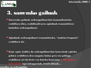 Informatika DBH 4
ormatika eta ordenagailua
3. sarrerako gailuak
Sarrerako gailuak ordenagailuarekin komunikatzeko
erabiltzen dira, erabiltzailearen aginduak transmititzen
baitizkio ordenagailuari.
Aginduak ordenagailuari transmitizeko, “makina lenguaia”
erabiltzen da.
Gaur egun, kablea da ordengailuarekin konexioak egiteko
gehien erabiltzen den osagaia; baina gero eta gehiago
erabiltzen ari da beste era bateko konexioa: kable gabeko
konexioak: izpi infragorriak, irrati uhinak...
 