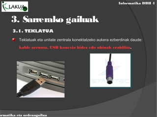 Informatika DBH 4
ormatika eta ordenagailua
3. Sarrerako gailuak
3.1. TEKLATUA
Teklatuak eta unitate zentrala konektatzeko aukera ezberdinak daude:
kable arrunta, USB konexio bidez edo uhinak erabilita.
 