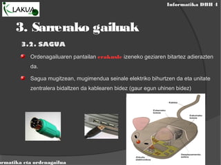 Informatika DBH 4
ormatika eta ordenagailua
3.2. SAGUA
Ordenagailuaren pantailan erakusle izeneko geziaren bitartez adierazten
da.
Sagua mugitzean, mugimendua seinale elektriko bihurtzen da eta unitate
zentralera bidaltzen da kablearen bidez (gaur egun uhinen bidez)
3. Sarrerako gailuak
 