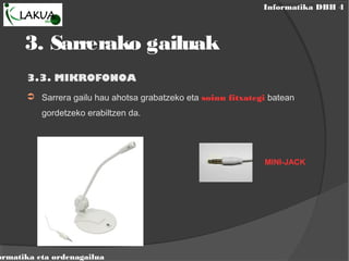 Informatika DBH 4
ormatika eta ordenagailua
3.3. MIKROFONOA
➲ Sarrera gailu hau ahotsa grabatzeko eta soinu fitxategi batean
gordetzeko erabiltzen da.
MINI-JACK
3. Sarrerako gailuak
 