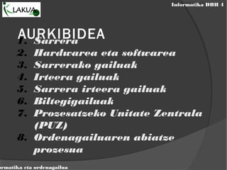 Informatika DBH 4
ormatika eta ordenagailua
AURKIBIDEA1. Sarrera
2. Hardwarea eta softwarea
3. Sarrerako gailuak
4. Irteera gailuak
5. Sarrera irteera gailuak
6. Biltegigailuak
7. Prozesatzeko Unitate Zentrala
(PUZ)
8. Ordenagailuaren abiatze
prozesua
 