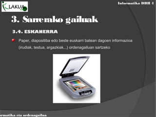 Informatika DBH 4
ormatika eta ordenagailua
3.4. ESKANERRA
Paper, diapositiba edo beste euskarri batean dagoen informazioa
(irudiak, testua, argazkiak...) ordenagailuan sartzeko
3. Sarrerako gailuak
 