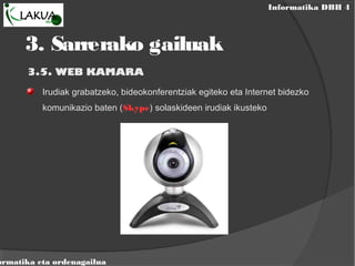 Informatika DBH 4
ormatika eta ordenagailua
3.5. WEB KAMARA
Irudiak grabatzeko, bideokonferentziak egiteko eta Internet bidezko
komunikazio baten (Skype) solaskideen irudiak ikusteko
3. Sarrerako gailuak
 