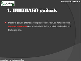 Informatika DBH 4
ormatika eta ordenagailua
4. IRTEERAKO gailuak
Irteerako gailuek ordenagailuak prozesaturiko datuak hartzen dituzte –
makina lenguaian- eta erabiltzaileak irakur ahal ditzan karakterrak
bilakatzen ditu.
 