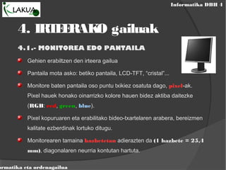 Informatika DBH 4
ormatika eta ordenagailua
4.1.- MONITOREA EDO PANTAILA
Gehien erabiltzen den irteera gailua
Pantaila mota asko: betiko pantaila, LCD-TFT, “cristal”...
Monitore baten pantaila oso puntu txikiez osatuta dago, pixel-ak.
Pixel hauek honako oinarrizko kolore hauen bidez aktiba daitezke
(RGB: red, green, blue).
Pixel kopuruaren eta erabilitako bideo-txartelaren arabera, bereizmen
kalitate ezberdinak lortuko ditugu.
Monitorearen tamaina hazbetetan adierazten da (1 hazbete = 25,4
mm), diagonalaren neurria kontutan hartuta.
4. IRTEERAKO gailuak
 