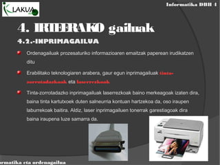 Informatika DBH 4
ormatika eta ordenagailua
4.2.-INPRIMAGAILUA
Ordenagailuak prozesaturiko informazioaren emaitzak paperean irudikatzen
ditu
Erabilitako teknologiaren arabera, gaur egun inprimagailuak tinta-
zorrotadazkoak eta laserrezkoak
Tinta-zorrotadazko inprimagailuak laserrezkoak baino merkeagoak izaten dira,
baina tinta kartutxoek duten salneurria kontuan hartzekoa da, oso iraupen
laburrekoak baitira. Aldiz, laser inprimagailuen tonerrak garestiagoak dira
baina iraupena luze samarra da.
4. IRTEERAKO gailuak
 