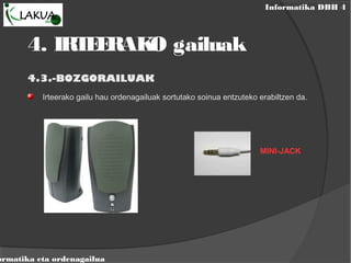 Informatika DBH 4
ormatika eta ordenagailua
4.3.-BOZGORAILUAK
Irteerako gailu hau ordenagailuak sortutako soinua entzuteko erabiltzen da.
MINI-JACK
4. IRTEERAKO gailuak
 