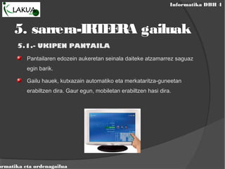 Informatika DBH 4
ormatika eta ordenagailua
5. sarrera-IRTEERA gailuak
5.1.- UKIPEN PANTAILA
Pantailaren edozein aukeretan seinala daiteke atzamarrez saguaz
egin barik.
Gailu hauek, kutxazain automatiko eta merkataritza-guneetan
erabiltzen dira. Gaur egun, mobiletan erabiltzen hasi dira.
 