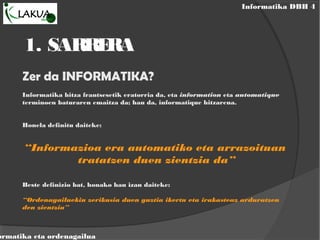 Informatika DBH 4
ormatika eta ordenagailua
1. SARRERA
Zer da INFORMATIKA?
Informatika hitza frantsesetik eratorria da, eta information eta automatique
terminoen baturaren emaitza da; hau da, informatique hitzarena.
Honela definitu daiteke:
“Informazioa era automatiko eta arrazoituan
tratatzen duen zientzia da”
Beste definizio bat, honako hau izan daiteke:
“Ordenagailuekin zerikusia duen guztia ikertu eta irakasteaz arduratzen
den zientzia”
 