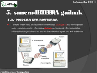 Informatika DBH 4
ormatika eta ordenagailua
5. sarrera-IRTEERA gailuak
5.2.- MODEMA ETA ROUTERRA
Telefono-lineen bidez bidaiatzen duen informazioa analogikoa da; ordenagailuak,
ordez, maneiatzen duten informazioa digitala da. Modemak informazio digitala
informazio analogiko bihurtu eta informazioa transmititu egiten ditu. Eta alderantziz.
 