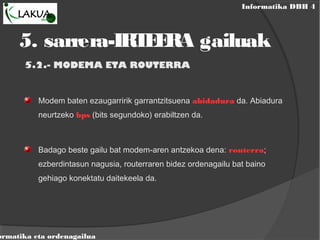 Informatika DBH 4
ormatika eta ordenagailua
5. sarrera-IRTEERA gailuak
5.2.- MODEMA ETA ROUTERRA
Modem baten ezaugarririk garrantzitsuena abidadura da. Abiadura
neurtzeko bps (bits segundoko) erabiltzen da.
Badago beste gailu bat modem-aren antzekoa dena: routerra;
ezberdintasun nagusia, routerraren bidez ordenagailu bat baino
gehiago konektatu daitekeela da.
 