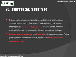 Informatika DBH 4
ormatika eta ordenagailua
6. BILTEGIGAILUAK
Ordenagailuek memoria nagusian gordetzen dute une horretan
prozesatzen ari diren informazioa. Lan konplexuagoak egiteko,
ordenagailuek memoria lagungarria izenekoa dute; hark oso
informazio kopuru handiak gorde ditzake: programak, datuak...
Disko gogorra, disketea eta CD-ROMa ditugu ezagunenak. Baina
gaur egun badaude beste batzuk, esaterako DVDa, memoria
eramangarria...
 