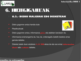Informatika DBH 4
ormatika eta ordenagailua
6. BILTEGIGAILUAK
 6.2.- DISKO MALGUAK EDO DISKETEAK
Disko gogorren antza handia dute
Plastikozkoak
Disko gogorren antza, informazioa pista eta ataletan banatzen da.
informazioa eramangarria da, hau da, ordenagailu batetik bestera erraz
garraia daiteke.
Diskete batek duen edukiera 1,44 MB-ekoa da eta oso erraz informazioa
idatzi edo ezabatu daiteke.
 