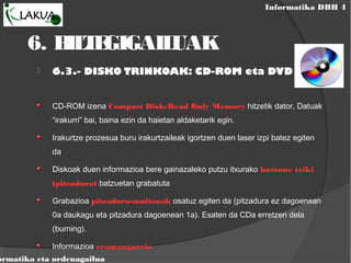 Informatika DBH 4
ormatika eta ordenagailua
6. BILTEGIGAILUAK
 6.3.- DISKO TRINKOAK: CD-ROM eta DVD
CD-ROM izena Compact Disk-Read Only Memory hitzetik dator, Datuak
“irakurri” bai, baina ezin da haietan aldaketarik egin.
Irakurtze prozesua buru irakurtzaileak igortzen duen laser izpi batez egiten
da
Diskoak duen informazioa bere gainazaleko putzu itxurako hutsune txiki
(pitzadura) batzuetan grabatuta
Grabazioa pitzadura-multzoak osatuz egiten da (pitzadura ez dagoenean
0a daukagu eta pitzadura dagoenean 1a). Esaten da CDa erretzen dela
(burning).
Informazioa eramangarria
 