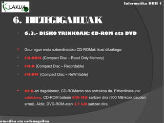 Informatika DBH 4
ormatika eta ordenagailua
6. BILTEGIGAILUAK
 6.3.- DISKO TRINKOAK: CD-ROM eta DVD
Gaur egun mota ezberdinetako CD-ROMak ikusi ditzakegu:

CD-ROM (Compact Disc – Read Only Memory)

CD-R (Compact Disc – Recordable)

CD-RW (Compact Disc – ReWritable)
DVD-ari dagokionez, CD-ROMaren oso antzekoa da. Ezberdintasuna:
edukiera. CD-ROM batean 650 MB sartzen dira (900 MB-koak dauden
arren). Aldiz, DVD-ROM-etan 4,7 GB sartzen dira.
 