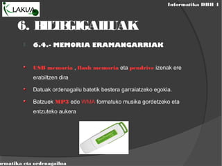 Informatika DBH 4
ormatika eta ordenagailua
6. BILTEGIGAILUAK
 6.4.- MEMORIA ERAMANGARRIAK
USB memoria , flash memoria eta pendrive izenak ere
erabiltzen dira
Datuak ordenagailu batetik bestera garraiatzeko egokia.
Batzuek MP3 edo WMA formatuko musika gordetzeko eta
entzuteko aukera
 