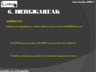 Informatika DBH 4
ormatika eta ordenagailua
6. BILTEGIGAILUAK
ARIKETA:
Edukierari dagokionez, zenbat diskete sartzen dira CD-ROM batean?
Eta DVD batean zenbat CD-ROM sartzen dira? Eta diskete?
Erabiltzen dituzuen pen-drivek zenbateko kapazitatea dute?
 