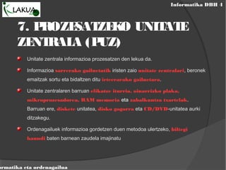Informatika DBH 4
ormatika eta ordenagailua
7. PROZESATZEKO UNITATE
ZENTRALA (PUZ)
Unitate zentrala informazioa prozesatzen den lekua da.
Informazioa sarrerako gailuetatik iristen zaio unitate zentralari, beronek
emaitzak sortu eta bidaltzen ditu irteerarako gailuetara.
Unitate zentralaren barruan elikatze iturria, oinarrizko plaka,
mikroprozesadorea, RAM memoria eta zabalkuntza txartelak.
Barruan ere, diskete unitatea, disko gogorra eta CD/DVD-unitatea aurki
ditzakegu.
Ordenagailuek informazioa gordetzen duen metodoa ulertzeko, biltegi
haundi baten barnean zaudela imajinatu
 