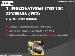 Informatika DBH 4
ormatika eta ordenagailua
7. PROZESATZEKO UNITATE
ZENTRALA (PUZ)
7.1.- ELIKATZE ITURRIA
Ordenagailu korronte elektrikoarekin konektatzeko
220 V tentsio txikiago bihurtzen ditu (12 V, 5 V, 2 V...)
Batez ere, portatiletan, oso garrantzitsua da haizagailu egokia izatea
 