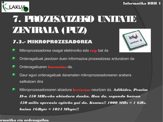 Informatika DBH 4
ormatika eta ordenagailua
7. PROZESATZEKO UNITATE
ZENTRALA (PUZ)
7.3.- MIKROPROZESADOREA
Mikroprozesadorea osagai elektroniko edo txip bat da
Ordenagailuak jasotzen duen informazioa prozesatzeaz arduratzen da
Ordenagailuaren burmuina da.
Gaur egun ordenagailuak daramaten mikroprozesadorearen arabera
sailkatzen dira
Mikroprozesadorearen abiadura hertzetan neurtzen da. Adibidez, Pentim
II-a 450 MHz-eko abiadura dauka. Hau da, segundu batean
450 milio operazio egiteko gai da. Kontuz!! 1000 MHz = 1 GHz,
baina 1GByte = 1024 Mbyte!!
 