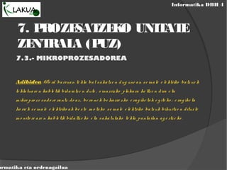 Informatika DBH 4
ormatika eta ordenagailua
7. PROZESATZEKO UNITATE
ZENTRALA (PUZ)
7.3.- MIKROPROZESADOREA
Adibidea: Wo rd barruan te kla bat sakatze n dug une an se inale e le ktriko batzue k
te klatuare n kable tik bidaiatze n dute , o inarrizko plakara he ltze n dira e ta
m ikro pro ze sado re rantz do az, be ro ne k be harre zko e rag ike tak e g ite ko ; e rag ike ta
ho rie k se inale e le ktriko ak be ste m o tako se inale e le ktriko batzuk bihurtze n dituzte
m o nito re are n kable tik bidaltze ko e ta sakatutako te kla pantailan ag e rtze ko .
 