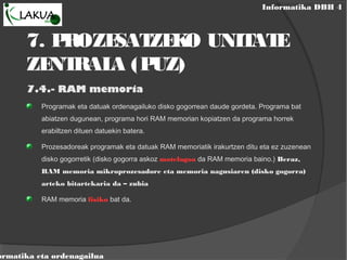 Informatika DBH 4
ormatika eta ordenagailua
7. PROZESATZEKO UNITATE
ZENTRALA (PUZ)
7.4.- RAM memoria
Programak eta datuak ordenagailuko disko gogorrean daude gordeta. Programa bat
abiatzen dugunean, programa hori RAM memorian kopiatzen da programa horrek
erabiltzen dituen datuekin batera.
Prozesadoreak programak eta datuak RAM memoriatik irakurtzen ditu eta ez zuzenean
disko gogorretik (disko gogorra askoz motelagoa da RAM memoria baino.) Beraz,
RAM memoria mikroprozesadore eta memoria nagusiaren (disko gogorra)
arteko bitartekaria da – zubia
RAM memoria fisiko bat da.
 
