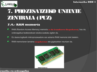 Informatika DBH 4
ormatika eta ordenagailua
7. PROZESATZEKO UNITATE
ZENTRALA (PUZ)
7.4.- RAM memoria
RAM (Random Access Memory) memoria ez da iraunkorra (hegazkorra), hau da,
ordenagailua itzaltzerakoan edukia ezabatu egiten da.
Ez dauka logikarik mikroprozesadore oso azkarra RAM memoria txiki batekin.
RAM memoriaren tamaina megabytetan eta gigabytetan neurtzen da.
 