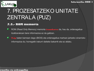 Informatika DBH 4
ormatika eta ordenagailua
7. PROZESATZEKO UNITATE
ZENTRALA (PUZ)
7.5.- ROM memoria
ROM (Read Only Memory) memoria iraunkorra da, hau da, ordenagailua
itzaltzerakoan bere informazioa ez da galtzen.
Txip baten barnean dago (BIOS) eta ordenagailua martxan jartzeko oinarrizko
informazioa du; horregatik irakurri daiteke bakarrik eta ez aldatu.
 