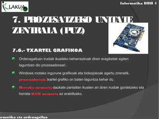 Informatika DBH 4
ormatika eta ordenagailua
7. PROZESATZEKO UNITATE
ZENTRALA (PUZ)
7.6.- TXARTEL GRAFIKOA
Ordenagailuan irudiak ikusteko beharrezkoak diren eragiketak egiten
laguntzen dio prozesadoreari.
Windows motako ingurune grafikoak eta bideojokoak agertu zirenetik.
prozesadoreak txartel grafiko on baten laguntza behar du.
Berezko memoria daukate pantailan ikusten ari diren irudiak gordetzeko eta
horrela RAM memoria ez erabiltzeko.
 