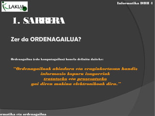 Informatika DBH 4
ormatika eta ordenagailua
1. SARRERA
Zer da ORDENAGAILUA?
Ordenagailua (edo konputagailua) honela definitu daiteke:
“Ordenagailuak abiadura eta eraginkortasun handiz
informazio kopuru izugarriak
tratatzeko eta prozesatzeko
gai diren makina elektronikoak dira.”
 