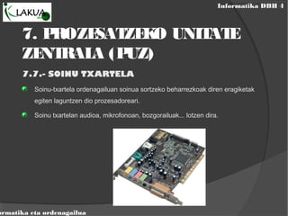 Informatika DBH 4
ormatika eta ordenagailua
7. PROZESATZEKO UNITATE
ZENTRALA (PUZ)
7.7.- SOINU TXARTELA
Soinu-txartela ordenagailuan soinua sortzeko beharrezkoak diren eragiketak
egiten laguntzen dio prozesadoreari.
Soinu txartelan audioa, mikrofonoan, bozgorailuak... lotzen dira.
 