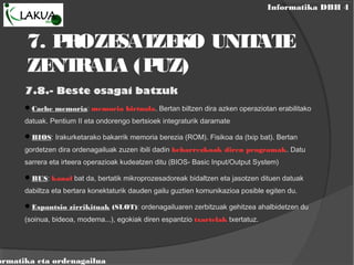 Informatika DBH 4
ormatika eta ordenagailua
7. PROZESATZEKO UNITATE
ZENTRALA (PUZ)
7.8.- Beste osagai batzuk
Cache memoria: memoria birtuala. Bertan biltzen dira azken operaziotan erabilitako
datuak. Pentium II eta ondorengo bertsioek integraturik daramate
BIOS: Irakurketarako bakarrik memoria berezia (ROM). Fisikoa da (txip bat). Bertan
gordetzen dira ordenagailuak zuzen ibili dadin beharrezkoak diren programak. Datu
sarrera eta irteera operazioak kudeatzen ditu (BIOS- Basic Input/Output System)
BUS: kanal bat da, bertatik mikroprozesadoreak bidaltzen eta jasotzen dituen datuak
dabiltza eta bertara konektaturik dauden gailu guztien komunikazioa posible egiten du.
Espantsio zirrikituak (SLOT): ordenagailuaren zerbitzuak gehitzea ahalbidetzen du
(soinua, bideoa, modema...), egokiak diren espantzio txartelak txertatuz.
 