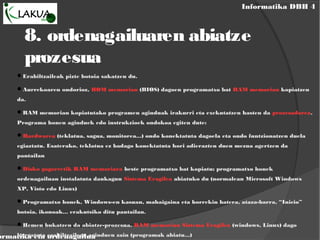 Informatika DBH 4
ormatika eta ordenagailua
8. ordenagailuaren abiatze
prozesua
Erabiltzaileak pizte botoia sakatzen du.
Aurrekoaren ondorioz, ROM memorian (BIOS) dagoen programatxo bat RAM memorian kopiatzen
da.
RAM memorian kopiatutako programen aginduak irakurri eta exekutatzen hasten da prozesadorea.
Programa honen aginduek edo instrukzioek ondokoa egiten dute:
Hardwarea (teklatua, sagua, monitorea...) ondo konektatuta dagoela eta ondo funtzionatzen duela
egiaztatu. Esaterako, teklatua ez badago konektatuta hori adierazten duen mezua agertzen da
pantailan
Disko gogorretik RAM memoriara beste programatxo bat kopiatu; programatxo honek
ordenagailuan instalatuta daukagun Sistema Eragilea abiatuko du (normalean Microsoft Windows
XP, Visto edo Linux)
Programatxo honek, Windows-en kasuan, mahaigaina eta horrekin batera, ataza-barra, “Inicio”
botoia, ikonoak... erakutsiko ditu pantailan.
Hemen bukatzen da abiatze-prozesua. RAM memorian Sistema Eragilea (windows, Linux) dago
kargatuta erabiltzaileen aginduen zain (programak abiatu...)
 