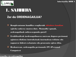 Informatika DBH 4
ormatika eta ordenagailua
1. SARRERA
Zer da ORDENAGAILUA?
➲ Konplexutasun handiko eragiketak abiadura handian
egiteko aukera ematen dute. Manualki egunak,
ordenagailuak mikro-segundu gutxi!!
➲ Erabiltzaileak (ordenagailuaren aurrean dagoen pertsona)
agintzen dizkion instrukzioak (normalean teklatu edo
saguaren bidez) exekutatu edo prozesatu egiten ditu.
➲ Orokorrean, ordenagailu pertsonalei PC (Personal
Computer)
 