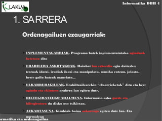 Informatika DBH 4
ormatika eta ordenagailua
1. SARRERA
Ordenagailuen ezaugarriak:
 INPLEMENTAGARRIAK. Programa batek inplementatutako aginduak
betetzen ditu
 ERABILERA ASKOTAKOAK. Hainbat lan ezberdin egin daitezke:
testuak idatzi, irudiak ikusi eta manipulatu, musika entzun, jolastu,
beste gailu batzuk maneiatu...
 ELKARRERAGILEAK. Erabiltzailearekin “elkarrizketak” ditu eta bere
agindu eta ekintzen arabera lan egiten dute.
 BILTEGIRATZEKO AHALMENA. Informazio asko gorde eta
biltegiratzen du disko oso txikietan.
 AZKARTASUNA. Gizakiak baino azkarrago egiten dute lan. Eta
normalean
 