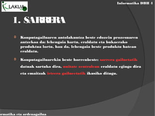 Informatika DBH 4
ormatika eta ordenagailua
1. SARRERA
➲ Konputagailuaren antolakuntza beste edozein prozesuaren
antzekoa da: lehengaia hartu, eraldatu eta bukaerako
produktua lortu, hau da, lehengaia beste produktu batean
eraldatu.
➲ Konputagailuarekin beste horrenbeste: sarrera gailuetatik
datuak sartuko dira, unitate zentralean eraldatu egingo dira
eta emaitzak irteera gailueetatik ikusiko ditugu.
 