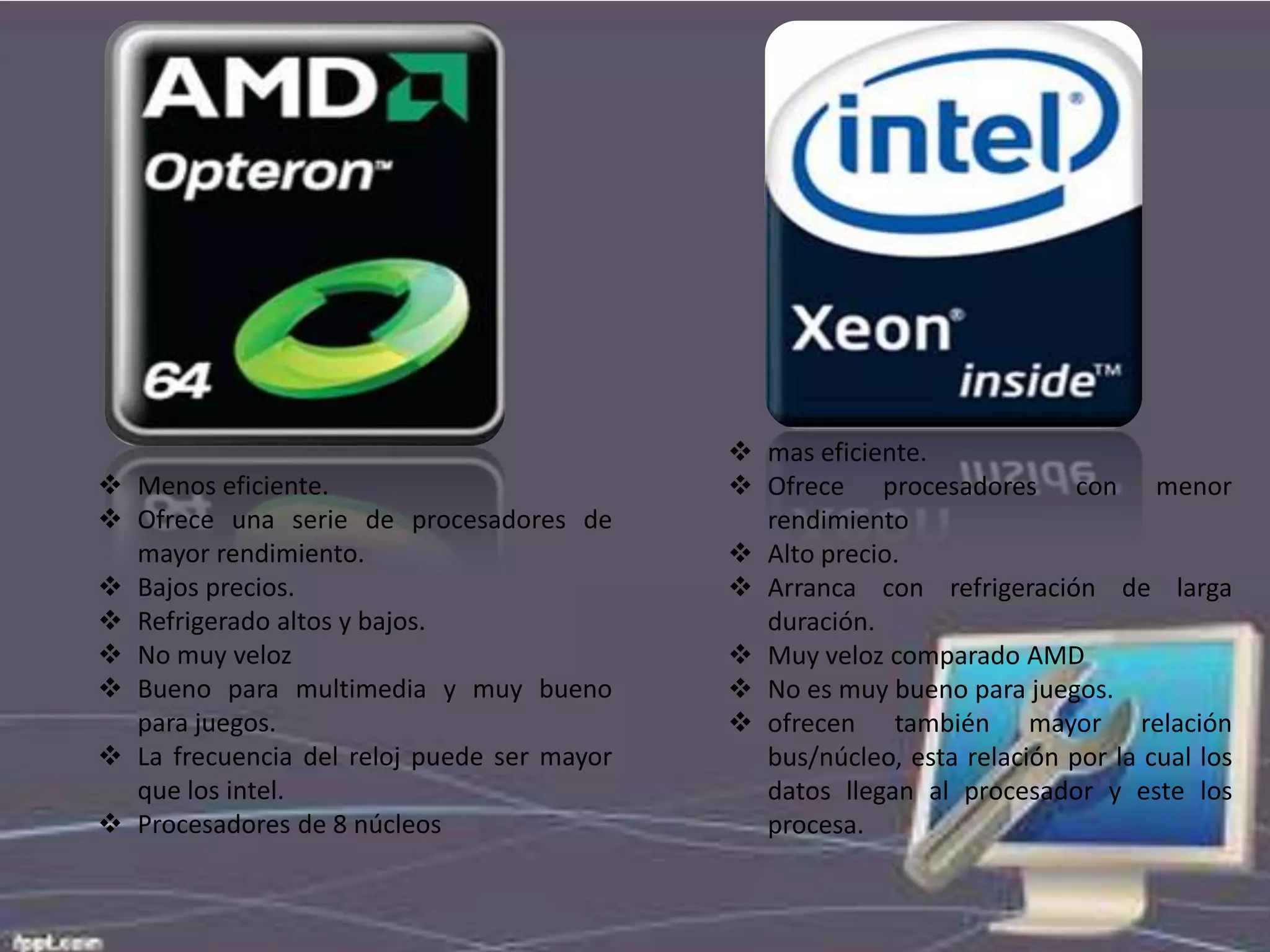  Menos eficiente.
 Ofrece una serie de procesadores de
mayor rendimiento.
 Bajos precios.
 Refrigerado altos y bajos.
 No muy veloz
 Bueno para multimedia y muy bueno
para juegos.
 La frecuencia del reloj puede ser mayor
que los intel.
 Procesadores de 8 núcleos

 mas eficiente.
 Ofrece procesadores con menor
rendimiento
 Alto precio.
 Arranca con refrigeración de larga
duración.
 Muy veloz comparado AMD
 No es muy bueno para juegos.
 ofrecen también mayor relación
bus/núcleo, esta relación por la cual los
datos llegan al procesador y este los
procesa.

 
