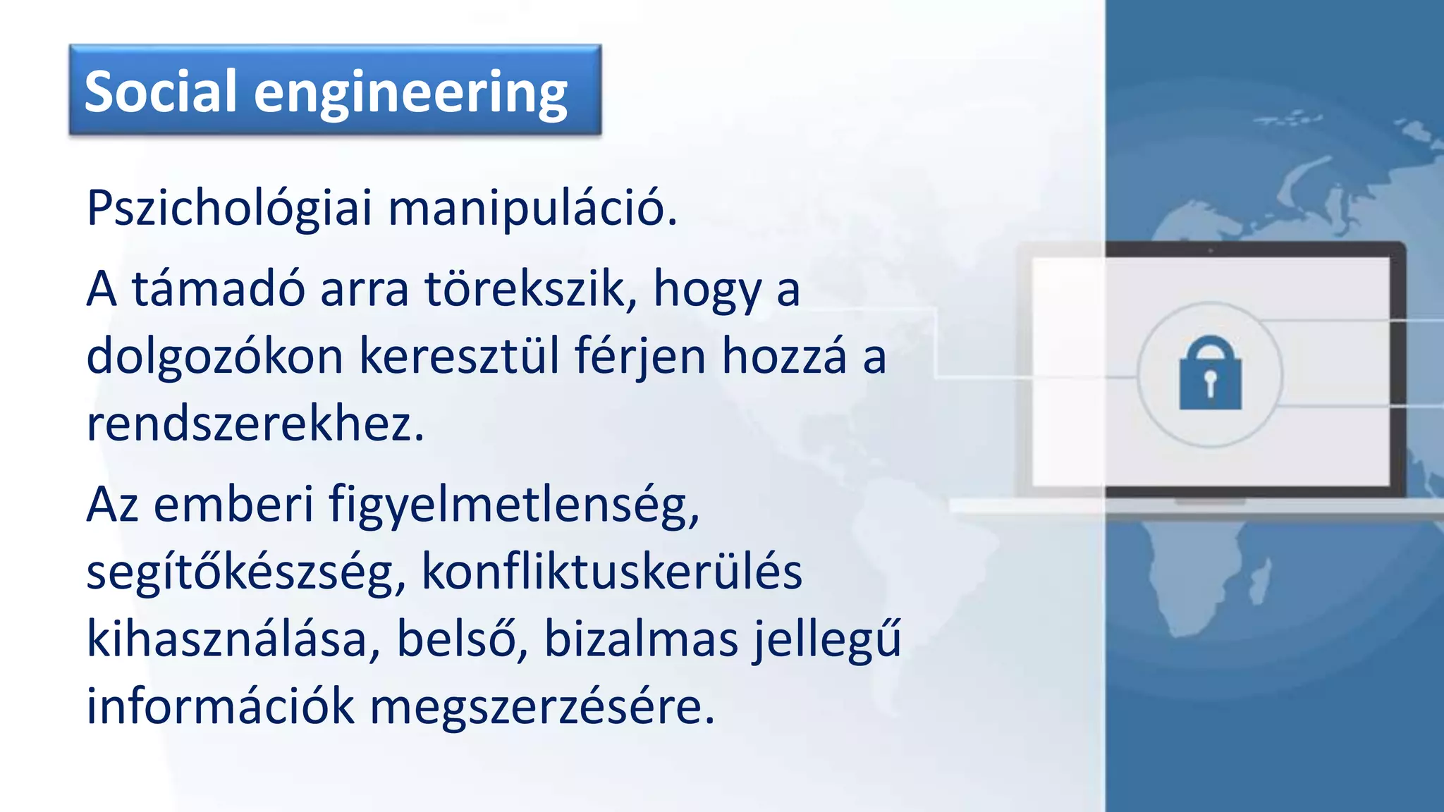 Social engineering
Pszichológiai manipuláció.
A támadó arra törekszik, hogy a
dolgozókon keresztül férjen hozzá a
rendszerekhez.
Az emberi figyelmetlenség,
segítőkészség, konfliktuskerülés
kihasználása, belső, bizalmas jellegű
információk megszerzésére.
 