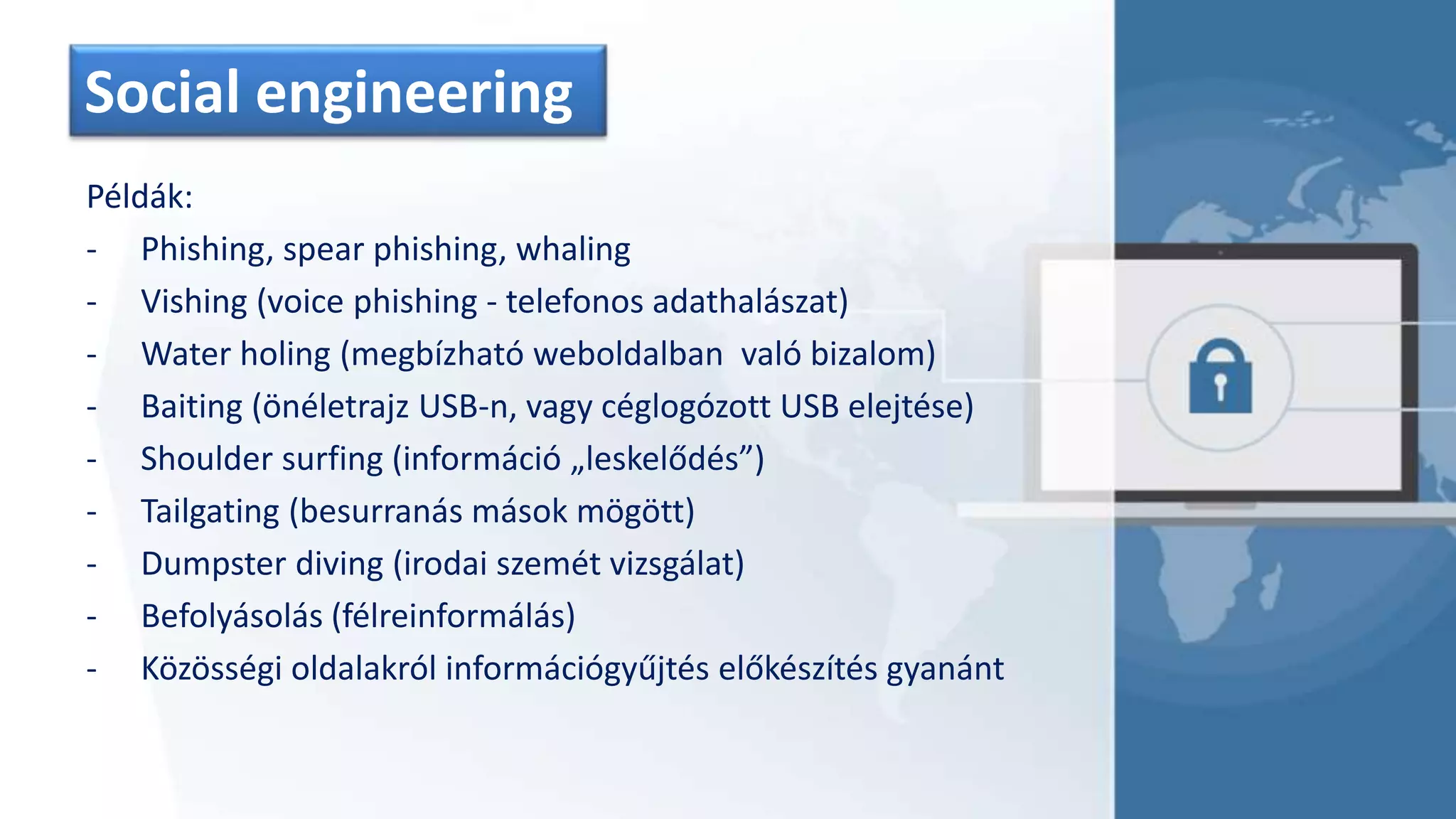Social engineering
Példák:
- Phishing, spear phishing, whaling
- Vishing (voice phishing - telefonos adathalászat)
- Water holing (megbízható weboldalban való bizalom)
- Baiting (önéletrajz USB-n, vagy céglogózott USB elejtése)
- Shoulder surfing (információ „leskelődés”)
- Tailgating (besurranás mások mögött)
- Dumpster diving (irodai szemét vizsgálat)
- Befolyásolás (félreinformálás)
- Közösségi oldalakról információgyűjtés előkészítés gyanánt
 