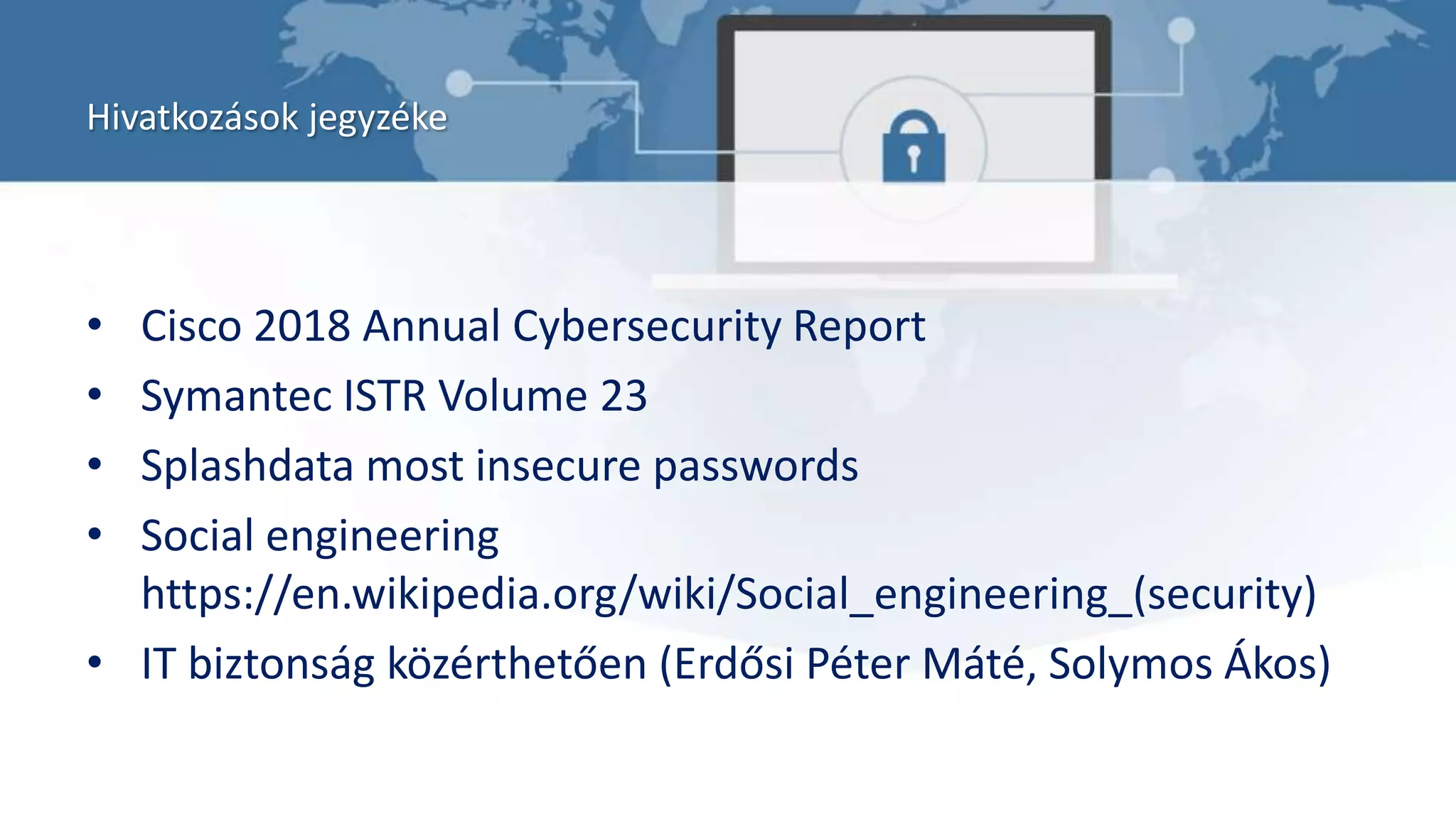 Hivatkozások jegyzéke
• Cisco 2018 Annual Cybersecurity Report
• Symantec ISTR Volume 23
• Splashdata most insecure passwords
• Social engineering
https://en.wikipedia.org/wiki/Social_engineering_(security)
• IT biztonság közérthetően (Erdősi Péter Máté, Solymos Ákos)
 