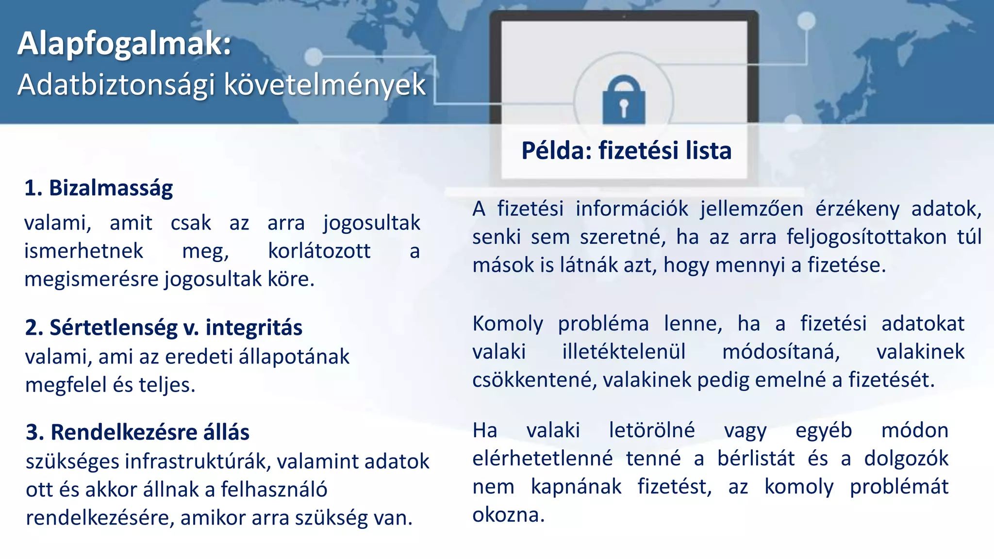 Alapfogalmak:
Adatbiztonsági követelmények
3. Rendelkezésre állás
szükséges infrastruktúrák, valamint adatok
ott és akkor állnak a felhasználó
rendelkezésére, amikor arra szükség van.
Példa: fizetési lista
A fizetési információk jellemzően érzékeny adatok,
senki sem szeretné, ha az arra feljogosítottakon túl
mások is látnák azt, hogy mennyi a fizetése.
Ha valaki letörölné vagy egyéb módon
elérhetetlenné tenné a bérlistát és a dolgozók
nem kapnának fizetést, az komoly problémát
okozna.
Komoly probléma lenne, ha a fizetési adatokat
valaki illetéktelenül módosítaná, valakinek
csökkentené, valakinek pedig emelné a fizetését.
2. Sértetlenség v. integritás
valami, ami az eredeti állapotának
megfelel és teljes.
1. Bizalmasság
valami, amit csak az arra jogosultak
ismerhetnek meg, korlátozott a
megismerésre jogosultak köre.
 